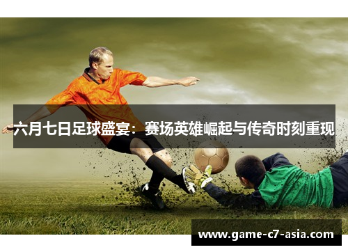 六月七日足球盛宴：赛场英雄崛起与传奇时刻重现