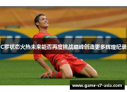 C罗状态火热未来能否再度挑战巅峰创造更多辉煌纪录 C罗状态火热未来能否再度挑战巅峰创造更多辉煌纪录
